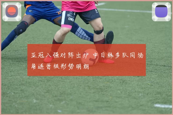 亚冠八强对阵出炉 中日韩多队同场角逐晋级形势明朗