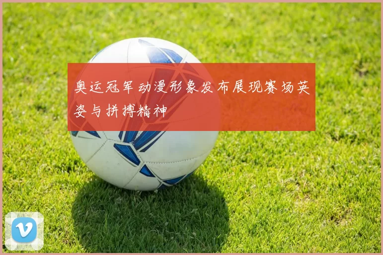 奥运冠军动漫形象发布展现赛场英姿与拼搏精神