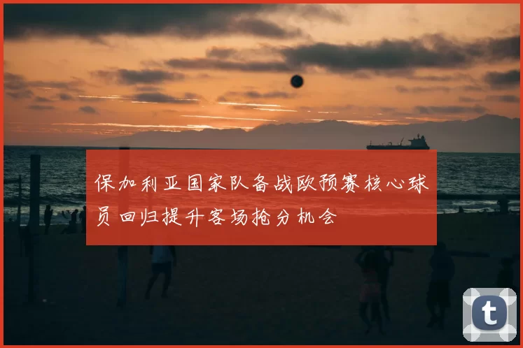 保加利亚国家队备战欧预赛核心球员回归提升客场抢分机会