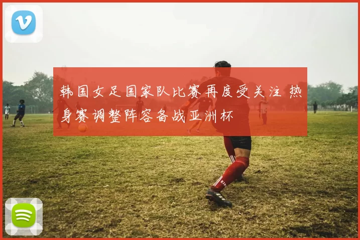 韩国女足国家队比赛再度受关注 热身赛调整阵容备战亚洲杯