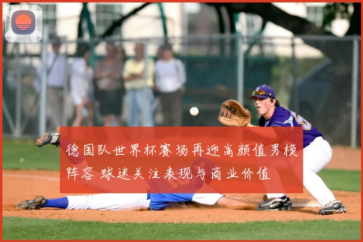 德国队世界杯赛场再迎高颜值男模阵容 球迷关注表现与商业价值