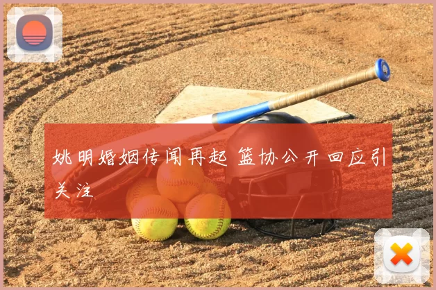 姚明婚姻传闻再起 篮协公开回应引关注