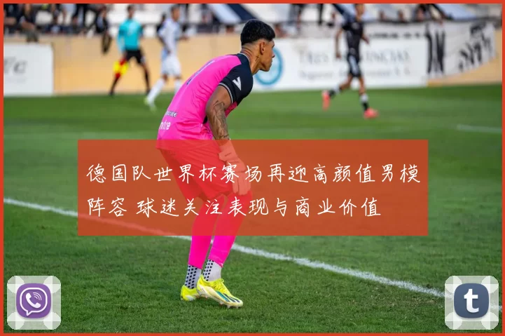 德国队世界杯赛场再迎高颜值男模阵容 球迷关注表现与商业价值