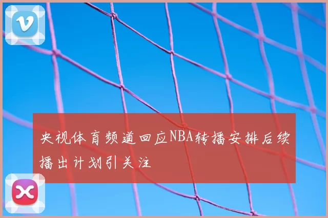 央视体育频道回应NBA转播安排后续播出计划引关注