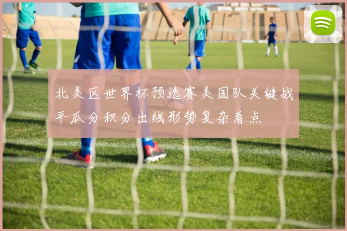 北美区世界杯预选赛美国队关键战平瓜分积分出线形势复杂看点