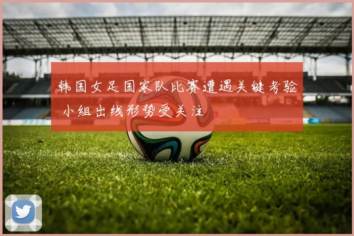 韩国女足国家队比赛遭遇关键考验 小组出线形势受关注