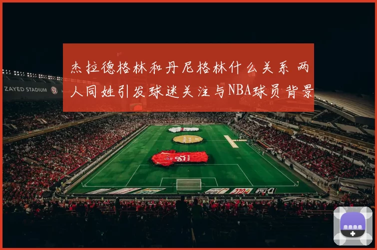 杰拉德格林和丹尼格林什么关系 两人同姓引发球迷关注与NBA球员背景解读