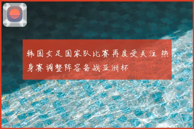 韩国女足国家队比赛再度受关注 热身赛调整阵容备战亚洲杯