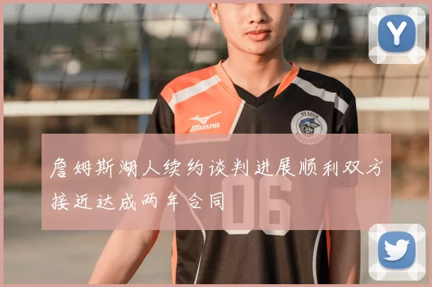 詹姆斯湖人续约谈判进展顺利双方接近达成两年合同