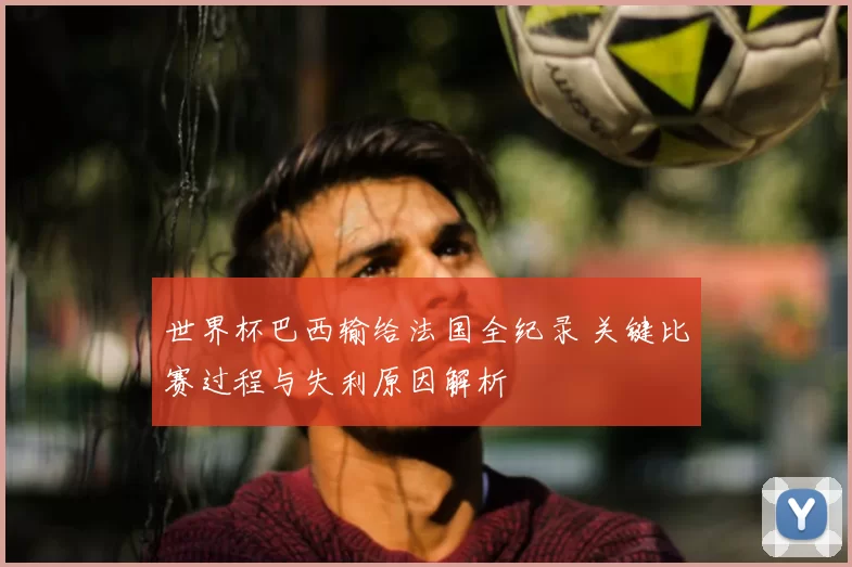 世界杯巴西输给法国全纪录 关键比赛过程与失利原因解析