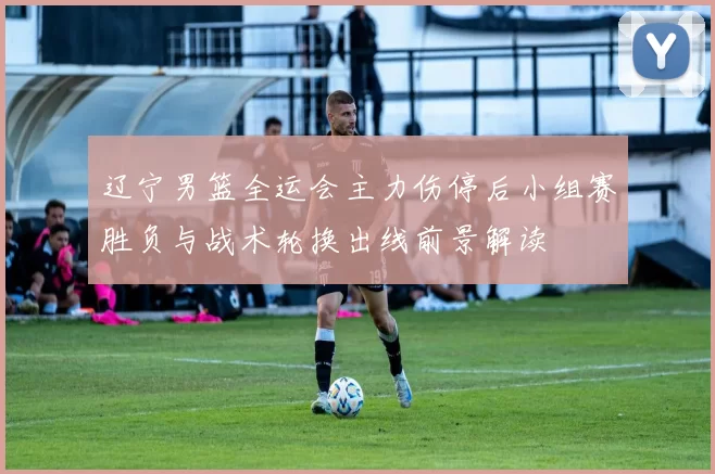 辽宁男篮全运会主力伤停后小组赛胜负与战术轮换出线前景解读