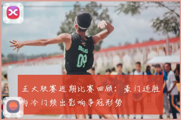 五大联赛近期比赛回顾:豪门连胜与冷门频出影响争冠形势