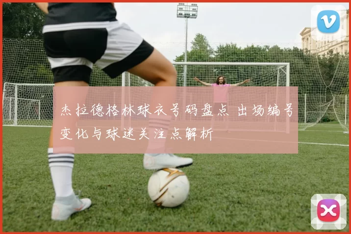 杰拉德格林球衣号码盘点 出场编号变化与球迷关注点解析