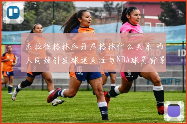 杰拉德格林和丹尼格林什么关系 两人同姓引发球迷关注与NBA球员背景解读