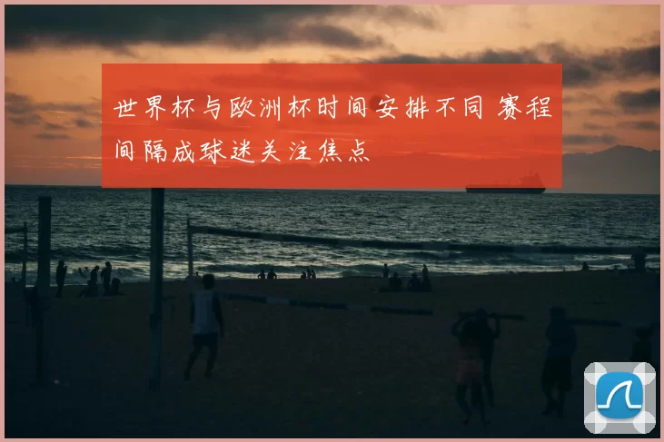 世界杯与欧洲杯时间安排不同 赛程间隔成球迷关注焦点