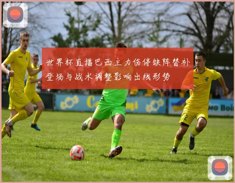 世界杯直播巴西主力伤停缺阵替补登场与战术调整影响出线形势