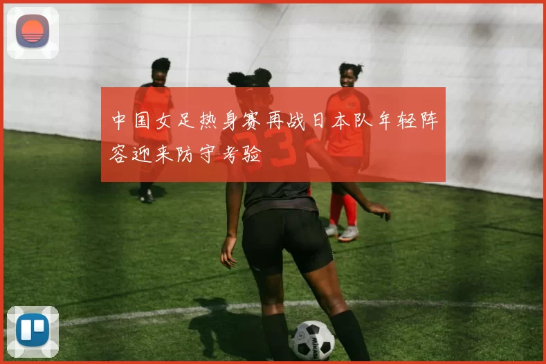 中国女足热身赛再战日本队年轻阵容迎来防守考验