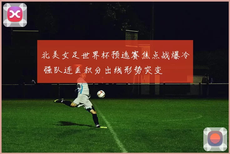 北美女足世界杯预选赛焦点战爆冷 强队连丢积分出线形势突变