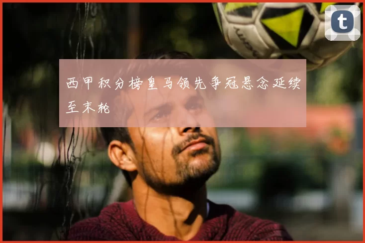 西甲积分榜皇马领先争冠悬念延续至末轮