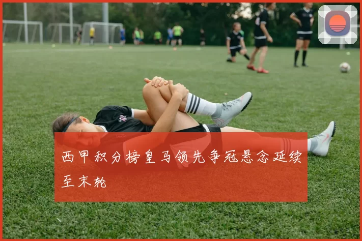 西甲积分榜皇马领先争冠悬念延续至末轮