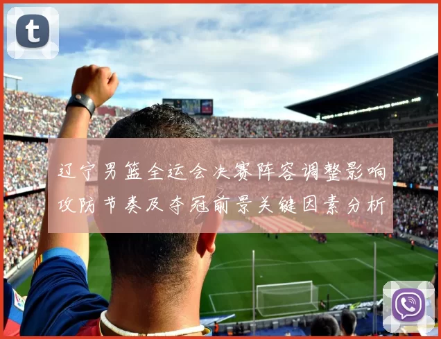 辽宁男篮全运会决赛阵容调整影响攻防节奏及夺冠前景关键因素分析