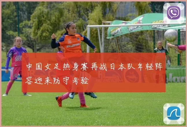 中国女足热身赛再战日本队年轻阵容迎来防守考验