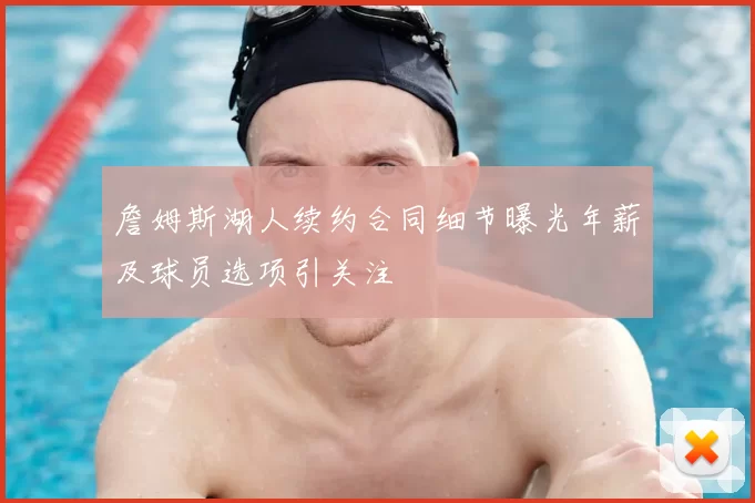 詹姆斯湖人续约合同细节曝光年薪及球员选项引关注