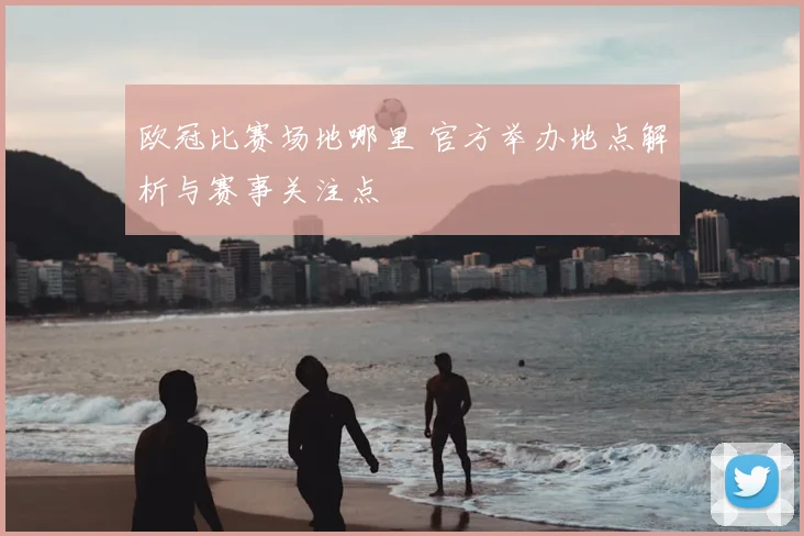 欧冠比赛场地哪里 官方举办地点解析与赛事关注点