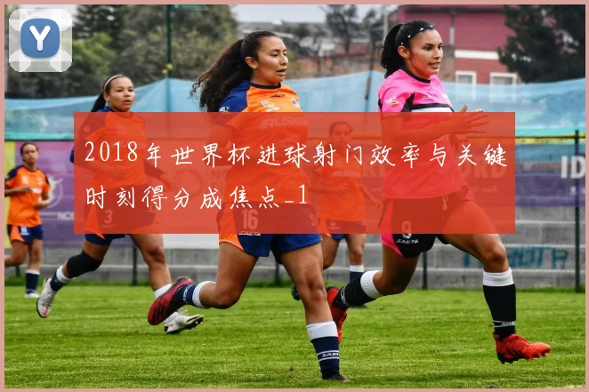 2018年世界杯进球射门效率与关键时刻得分成焦点_1
