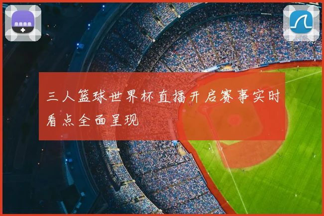 三人篮球世界杯直播开启赛事实时看点全面呈现