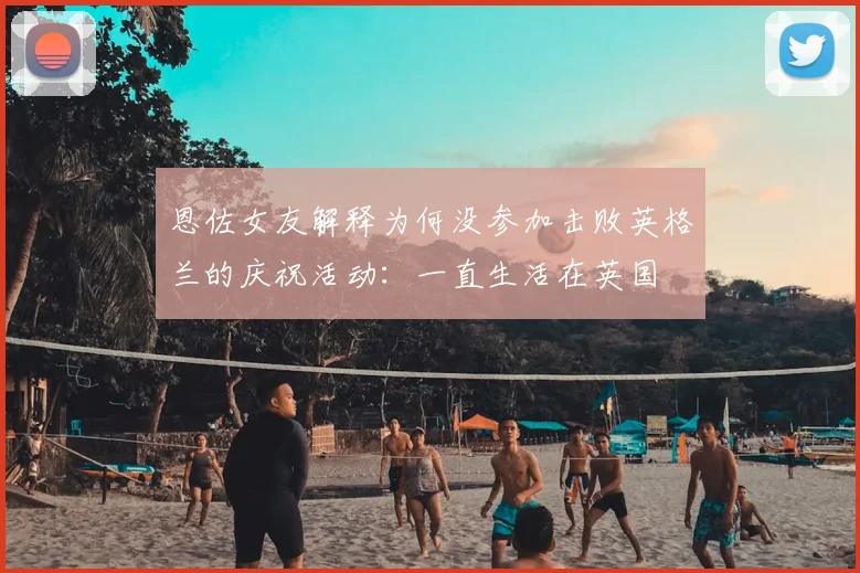 恩佐女友解释为何没参加击败英格兰的庆祝活动:一直生活在英国