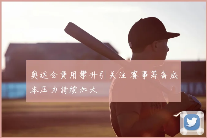 奥运会费用攀升引关注 赛事筹备成本压力持续加大