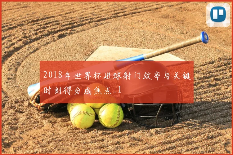 2018年世界杯进球射门效率与关键时刻得分成焦点_1
