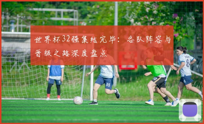世界杯32强集结完毕：各队阵容与晋级之路深度盘点