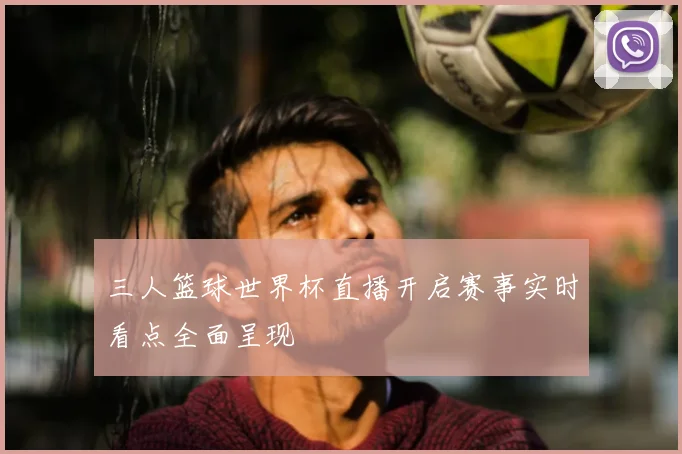 三人篮球世界杯直播开启赛事实时看点全面呈现