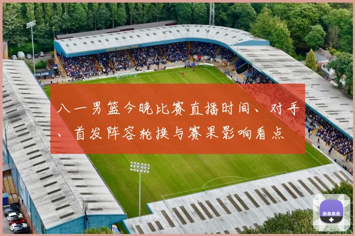 八一男篮今晚比赛直播时间、对手、首发阵容轮换与赛果影响看点