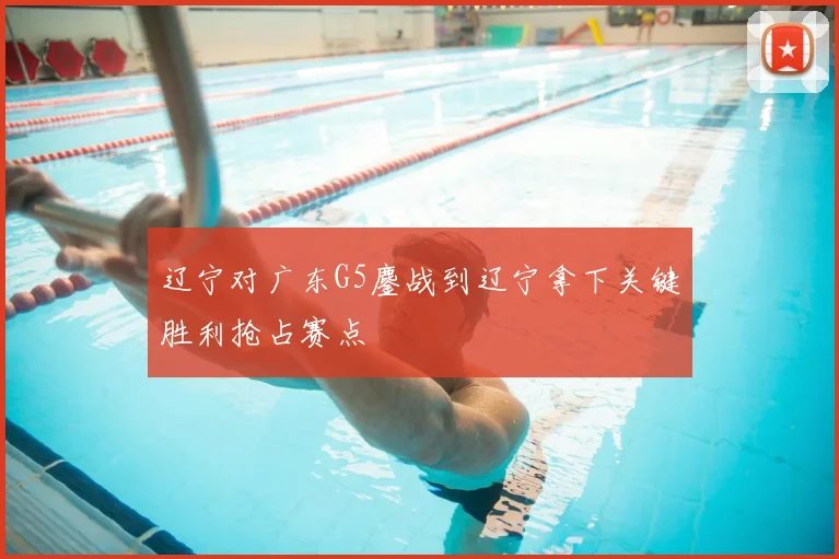 辽宁对广东G5鏖战到辽宁拿下关键胜利抢占赛点