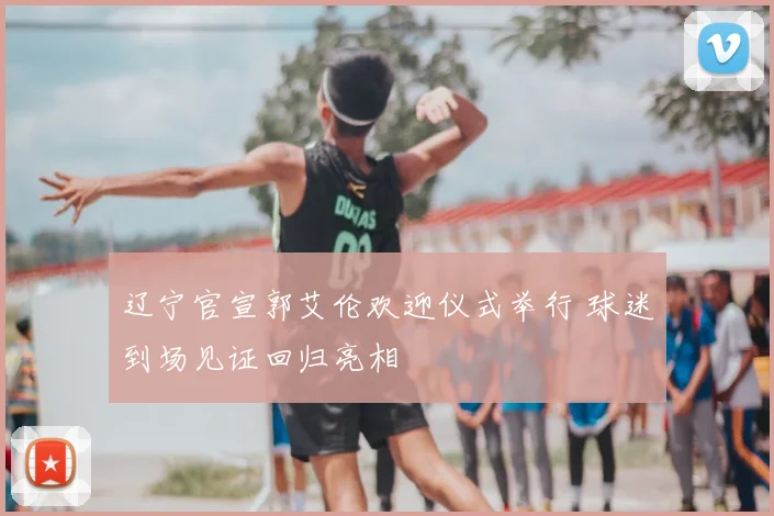 辽宁官宣郭艾伦欢迎仪式举行 球迷到场见证回归亮相