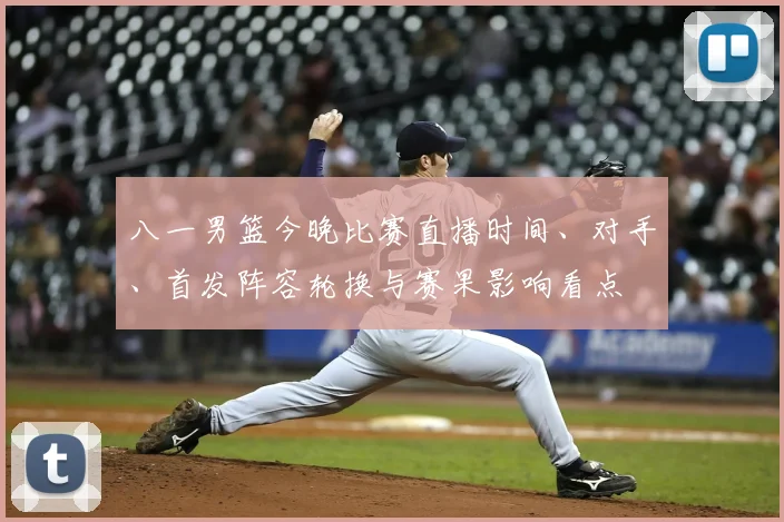 八一男篮今晚比赛直播时间、对手、首发阵容轮换与赛果影响看点