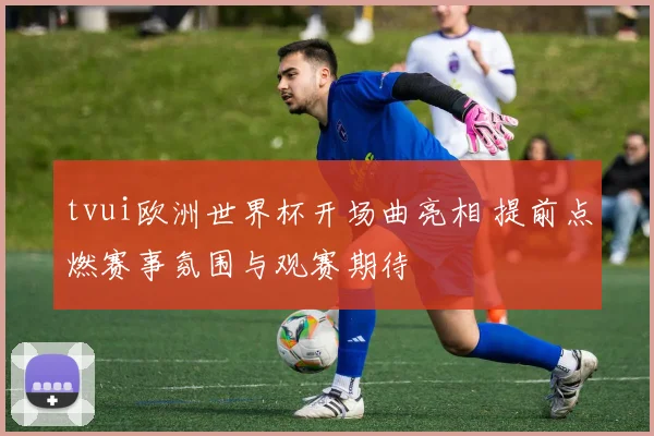 tvui欧洲世界杯开场曲亮相 提前点燃赛事氛围与观赛期待