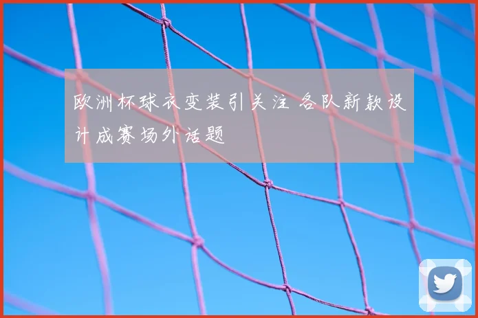 欧洲杯球衣变装引关注 各队新款设计成赛场外话题