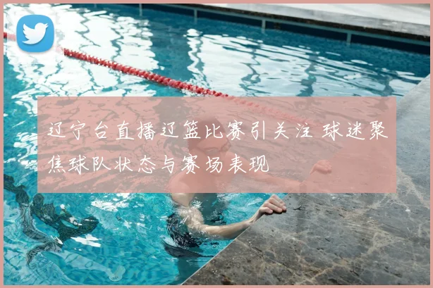 辽宁台直播辽篮比赛引关注 球迷聚焦球队状态与赛场表现