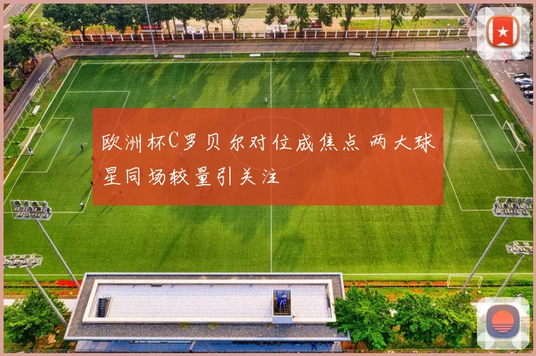 欧洲杯C罗贝尔对位成焦点 两大球星同场较量引关注