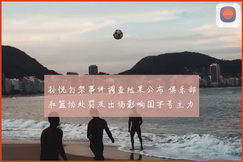 孙悦打架事件调查结果公布 俱乐部和篮协处罚及出场影响国字号主力调整