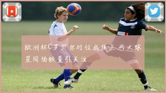 欧洲杯C罗贝尔对位成焦点 两大球星同场较量引关注