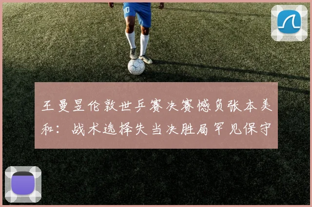 王曼昱伦敦世乒赛决赛憾负张本美和：战术选择失当决胜局罕见保守