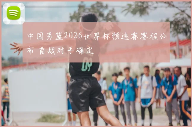 中国男篮2026世界杯预选赛赛程公布 首战对手确定